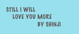 STILL I Will
    Love you more
            by Shinji